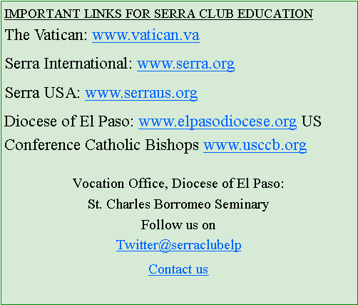 Text Box: IMPORTANT LINKS FOR SERRA CLUB EDUCATIONThe Vatican: www.vatican.vaSerra International: www.serra.orgSerra USA: www.serraus.orgDiocese of El Paso: www.elpasodiocese.org US Conference Catholic Bishops www.usccb.orgVocation Office, Diocese of El Paso:St. Charles Borromeo SeminaryFollow us onTwitter@serraclubelpContact us