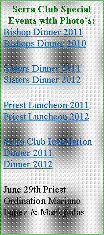 Text Box: Serra Club Special Events with Photo’s:Bishop Dinner 2011 Bishops Dinner 2010Sisters Dinner 2011 Sisters Dinner 2012Priest Luncheon 2011 Priest Luncheon 2012Serra Club Installation Dinner 2011         Dinner 2012June 29th Priest Ordination Mariano Lopez & Mark Salas