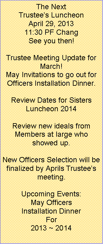 Text Box: The Next Trustee�s LuncheonApril 29, 201311:30 PF ChangSee you then!Trustee Meeting Update for March!May Invitations to go out for Officers Installation Dinner.Review Dates for Sisters Luncheon 2014Review new ideals from Members at large who showed up.New Officers Selection will be finalized by Aprils Trustee�s meeting.Upcoming Events:May Officers Installation Dinner For 2013 ~ 2014