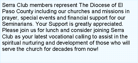 Text Box: Serra Club members represent The Diocese of El Paso County including our churches and missions in prayer, special events and financial support for our Seminarians. Your Support is greatly appreciated. Please join us for lunch and consider joining Serra Club as your latest vocational calling to assist in the spiritual nurturing and development of those who will serve the church for decades from now! 