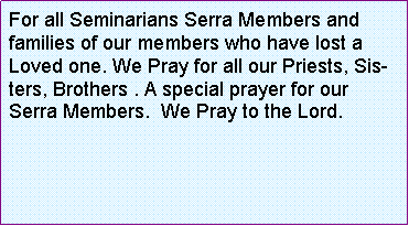 Text Box: For all Seminarians Serra Members and families of our members who have lost a Loved one. We Pray for all our Priests, Sisters, Brothers . A special prayer for our Serra Members.  We Pray to the Lord.