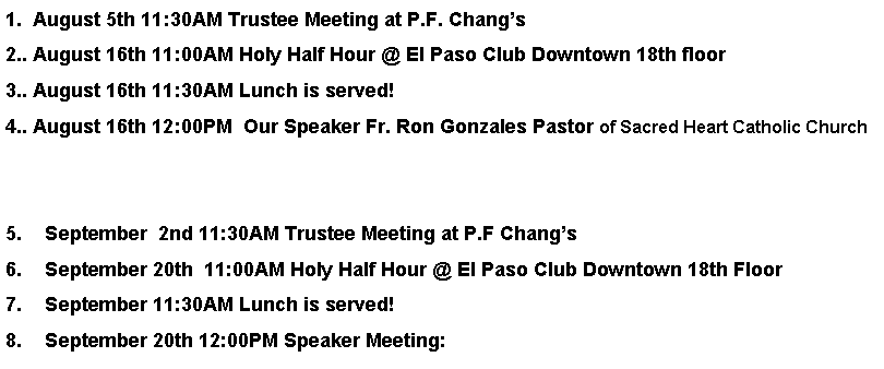Text Box: 1.  August 5th 11:30AM Trustee Meeting at P.F. Changs2.. August 16th 11:00AM Holy Half Hour @ El Paso Club Downtown 18th floor3.. August 16th 11:30AM Lunch is served!4.. August 16th 12:00PM  Our Speaker Fr. Ron Gonzales Pastor of Sacred Heart Catholic ChurchSeptember  2nd 11:30AM Trustee Meeting at P.F ChangsSeptember 20th  11:00AM Holy Half Hour @ El Paso Club Downtown 18th FloorSeptember 11:30AM Lunch is served!September 20th 12:00PM Speaker Meeting: 