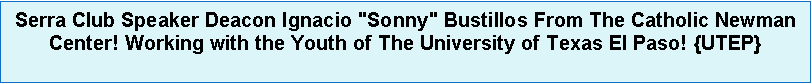 Text Box: Serra Club Speaker Deacon Ignacio "Sonny" Bustillos From The Catholic Newman Center! Working with the Youth of The University of Texas El Paso! {UTEP} 