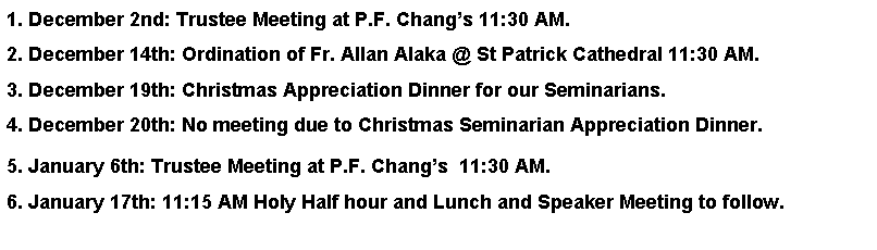 Text Box: 1. December 2nd: Trustee Meeting at P.F. Changs 11:30 AM. 2. December 14th: Ordination of Fr. Allan Alaka @ St Patrick Cathedral 11:30 AM.3. December 19th: Christmas Appreciation Dinner for our Seminarians.4. December 20th: No meeting due to Christmas Seminarian Appreciation Dinner. 5. January 6th: Trustee Meeting at P.F. Changs  11:30 AM. 6. January 17th: 11:15 AM Holy Half hour and Lunch and Speaker Meeting to follow.