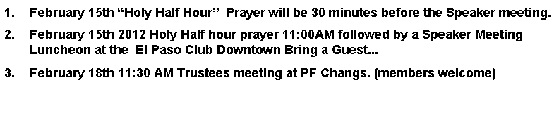 Text Box: February 15th Holy Half Hour  Prayer will be 30 minutes before the Speaker meeting.February 15th 2012 Holy Half hour prayer 11:00AM followed by a Speaker Meeting Luncheon at the  El Paso Club Downtown Bring a Guest...February 18th 11:30 AM Trustees meeting at PF Changs. (members welcome)       
