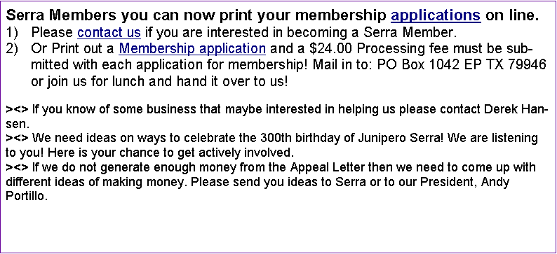 Text Box: Serra Members you can now print your membership applications on line. Please contact us if you are interested in becoming a Serra Member. Or Print out a Membership application and a $24.00 Processing fee must be submitted with each application for membership! Mail in to: PO Box 1042 EP TX 79946 or join us for lunch and hand it over to us!><> If you know of some business that maybe interested in helping us please contact Derek Hansen.><> We need ideas on ways to celebrate the 300th birthday of Junipero Serra! We are listening to you! Here is your chance to get actively involved. ><> If we do not generate enough money from the Appeal Letter then we need to come up with different ideas of making money. Please send you ideas to Serra or to our President, Andy Portillo. 