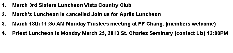 Text Box: March 3rd Sisters Luncheon Vista Country Club Marchs Luncheon is cancelled Join us for Aprils LuncheonMarch 18th 11:30 AM Monday Trustees meeting at PF Chang. (members welcome)    Priest Luncheon is Monday March 25, 2013 St. Charles Seminary (contact Liz) 12:00PM 