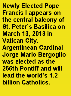 Text Box: Newly Elected Pope Francis I appears on the central balcony of St. Peters Basilica on March 13, 2013 in   Vatican City.Argentinean Cardinal Jorge Mario Bergoglio was elected as the 266th Pontiff and will lead the worlds 1.2 billion Catholics.