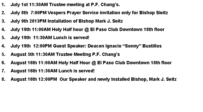 Text Box: July 1st 11:30AM Trustee meeting at P.F. Changs.July 8th  7:00PM Vespers Prayer Service invitation only for Bishop SieitzJuly 9th 2013PM Installation of Bishop Mark J. SeitzJuly 19th 11:00AM Holy Half hour @ El Paso Club Downtown 18th floorJuly 19th  11:30AM Lunch is served!July 19th  12:00PM Guest Speaker: Deacon Ignacio Sonny BustillosAugust 5th 11:30AM Trustee Meeting P.F. ChangsAugust 16th 11:00AM Holy Half Hour @ El Paso Club Downtown 18th floorAugust 16th 11:30AM Lunch is served!August 16th 12:00PM  Our Speaker and newly Installed Bishop, Mark J. Seitz   