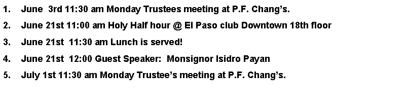 Text Box: June  3rd 11:30 am Monday Trustees meeting at P.F. Changs.June 21st 11:00 am Holy Half hour @ El Paso club Downtown 18th floorJune 21st  11:30 am Lunch is served!June 21st  12:00 Guest Speaker:  Monsignor Isidro Payan July 1st 11:30 am Monday Trustees meeting at P.F. Changs.   