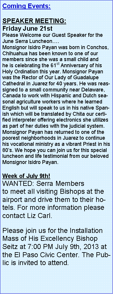 Text Box: Coming Events:   SPEAKER MEETING:    Friday June 21st Please Welcome our&nbsp;Guest Speaker for&nbsp;the June Serra Luncheon�.Monsignor Isidro Payan was born in Conchos, Chihuahua has been known to one of our members since she was a small child and he&nbsp;is celebrating the 61st Anniversary of his Holy Ordination this year. Monsignor Payan was the Rector of Our Lady of Guadalupe Cathedral in Juarez for 40 years. He was reassigned to a small community near Delaware, Canada to work with Hispanic and Dutch seasonal agriculture workers where he learned English but will speak to us in his native Spanish which will be translated by Chita our certified interpreter offering electronics she utilizes as part of her duties with the judicial system. Monsignor Payan has returned to one of the poorest neighborhoods in Juarez to continue his vocational ministry as a vibrant Priest in his 80�s. We hope you can join us for this special luncheon and life testimonial from our beloved Monsignor Isidro Payan.Week of July 9th!WANTED:&nbsp;Serra Members to&nbsp;meet&nbsp;all visiting&nbsp;Bishops&nbsp;at the airport and drive them to their hotels. For more information please contact Liz Carl. Please join us for the Installation Mass of His Excellency Bishop Seitz at 7:00 PM July 9th, 2013&nbsp;at the&nbsp;El Paso Civic Center. The Public is invited to attend. 