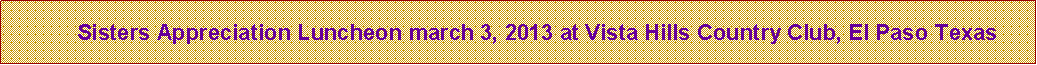 Text Box:       Sisters Appreciation Luncheon march 3, 2013 at Vista Hills Country Club, El Paso Texas