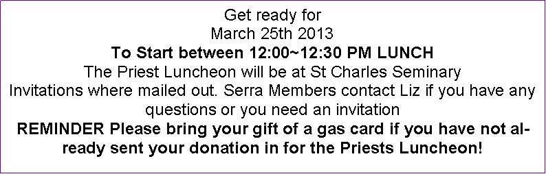 Text Box: Get ready forMarch 25th 2013To Start between 12:00~12:30 PM LUNCHThe Priest Luncheon will be at St Charles SeminaryInvitations where mailed out. Serra Members contact Liz if you have any questions or you need an invitation REMINDER Please bring your gift of a gas card if you have not already sent your donation in for the Priests Luncheon!