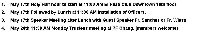 Text Box: May 17th Holy Half hour to start at 11:00 AM El Paso Club Downtown 18th floorMay 17th Followed by Lunch at 11:30 AM Installation of Officers.May 17th Speaker Meeting after Lunch with Guest Speaker Fr. Sanchez or Fr. WiessMay 20th 11:30 AM Monday Trustees meeting at PF Chang. (members welcome)   
