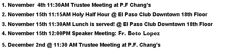 Text Box: 1. November  4th 11:30AM Trustee Meeting at P.F Changs2. November 15th 11:15AM Holy Half Hour @ El Paso Club Downtown 18th Floor3. November 15th 11:30AM Lunch is served! @ El Paso Club Downtown 18th Floor4. November 15th 12:00PM Speaker Meeting: Fr. Beto Lopez5. December 2nd @ 11:30 AM Trustee Meeting at P.F. Changs 