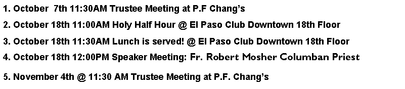 Text Box: 1. October  7th 11:30AM Trustee Meeting at P.F Changs2. October 18th 11:00AM Holy Half Hour @ El Paso Club Downtown 18th Floor3. October 18th 11:30AM Lunch is served! @ El Paso Club Downtown 18th Floor4. October 18th 12:00PM Speaker Meeting: Fr. Robert Mosher Columban Priest5. November 4th @ 11:30 AM Trustee Meeting at P.F. Changs 