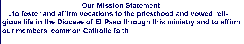 Text Box: Our Mission Statement:  ...to foster and affirm vocations to the priesthood and vowed religious life in the Diocese of El Paso through this ministry and to affirm our members' common Catholic faith
