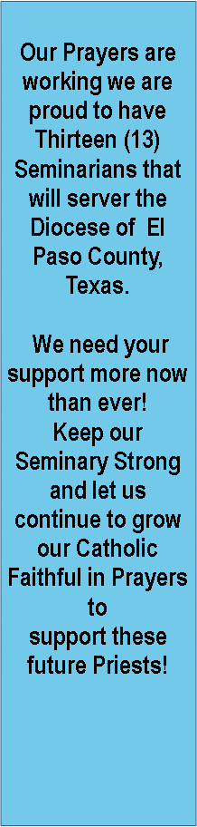 Text Box: Our Prayers are working we are proud to have Thirteen (13) Seminarians that will server the Diocese of  El Paso County, Texas. We need your support more now than ever!Keep our Seminary Strong and let us continue to grow our Catholic Faithful in Prayers to support these  future Priests!