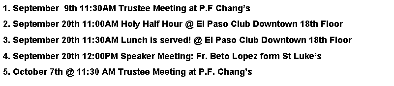 Text Box: 1. September  9th 11:30AM Trustee Meeting at P.F Changs2. September 20th 11:00AM Holy Half Hour @ El Paso Club Downtown 18th Floor3. September 20th 11:30AM Lunch is served! @ El Paso Club Downtown 18th Floor4. September 20th 12:00PM Speaker Meeting: Fr. Beto Lopez form St Lukes 5. October 7th @ 11:30 AM Trustee Meeting at P.F. Changs 