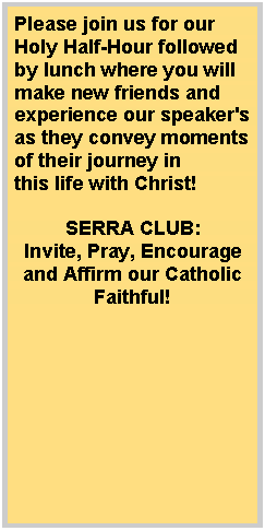 Text Box: Please join us for our Holy Half-Hour followed by lunch where you will make new friends and experience our speaker's as they convey moments of their journey in this life with Christ! SERRA CLUB:Invite, Pray, Encourage and Affirm our Catholic Faithful!