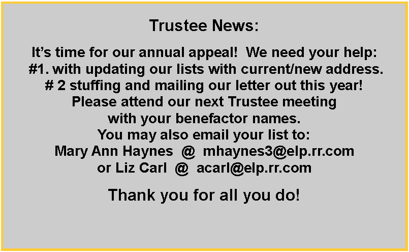 Text Box: Trustee News:Its time for our annual appeal!  We need your help: #1. with updating our lists with current/new address.   # 2 stuffing and mailing our letter out this year! Please attend our next Trustee meeting with your benefactor names. You may also email your list to: Mary Ann Haynes  @  mhaynes3@elp.rr.comor Liz Carl  @  acarl@elp.rr.comThank you for all you do!