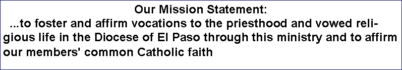 Text Box: Our Mission Statement:  ...to foster and affirm vocations to the priesthood and vowed religious life in the Diocese of El Paso through this ministry and to affirm our members' common Catholic faith