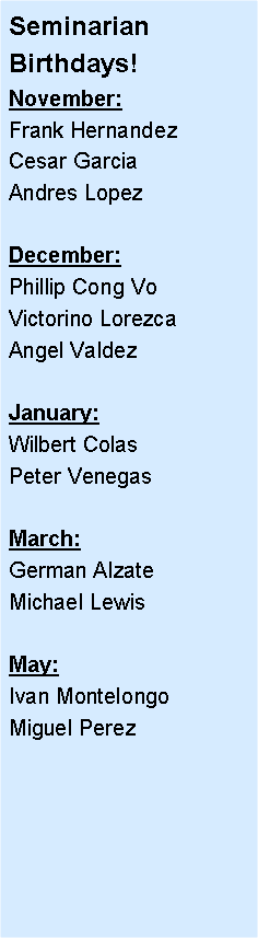 Text Box: Seminarian Birthdays!November:Frank Hernandez Cesar GarciaAndres LopezDecember:Phillip Cong VoVictorino LorezcaAngel ValdezJanuary:Wilbert ColasPeter VenegasMarch:German AlzateMichael LewisMay:Ivan MontelongoMiguel Perez