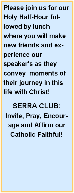 Text Box: Please join us for our Holy Half-Hour followed by lunch where you will make new friends and experience our speaker's as they convey  moments of their journey in this life with Christ! SERRA CLUB:Invite, Pray, Encourage and Affirm our Catholic Faithful!