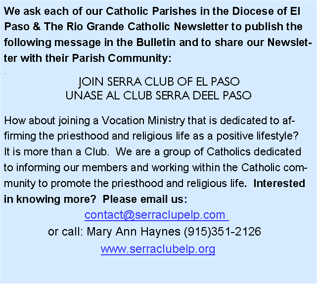 Text Box: We ask each of our Catholic Parishes in the Diocese of El Paso & The Rio Grande Catholic Newsletter to publish the following message in the Bulletin and to share our Newsletter with their Parish Community:. JOIN SERRA CLUB OF EL PASOUNASE AL CLUB SERRA DEEL PASOHow about joining a Vocation Ministry that is dedicated to affirming the priesthood and religious life as a positive lifestyle?  It is more than a Club.  We are a group of Catholics dedicated to informing our members and working within the Catholic community to promote the priesthood and religious life.  Interested in knowing more?  Please email us: contact@serraclupelp.com  or call: Mary Ann Haynes (915)351-2126  www.serraclubelp.org