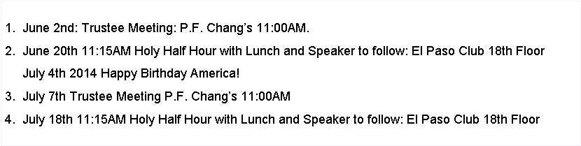 Text Box: 1. July 7nd: Trustee Meeting: P.F. Chang’s 11:00AM.
2. July 18th: 11:15AM Holy Half Hour with Lunch and Speaker to follow: El Paso Club 18th Floor
3. August 4th: Trustee Meeting P.F. Chang’s 11:00AM
4. August 15th: 11:15AM Holy Half Hour with Lunch and Speaker to follow: El Paso Club 18th Floor