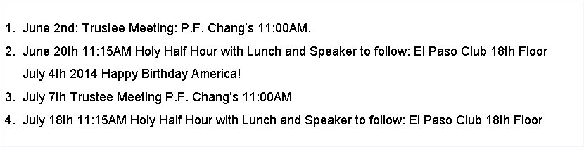 Text Box: 1. December 9th: Trustee Meeting: P.F. Changs 11:00AM.2. December 19th: 11:15AM Holy Half Hour with Lunch and Speaker to follow: El Paso Club 18th Floor3. January 6th: Trustee Meeting: P.F. Changs 11:00AM.4. January 17th: 11:15AM Holy Half Hour with Lunch and Speaker to follow: El Paso Club 18th Floor5. January 31st: Sisters Appreciation Luncheon 12:00 Noon Mass & lunch at Fr. Yermo School6. February : Trustee Meeting: P.F. Changs 11:00AM.7. February: 26th: Priest Luncheon time to be announced (to take the place of our monthly luncheon)  