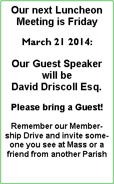 Text Box: Our next Luncheon Meeting is Friday March 21 2014:Our Guest Speaker will be David Driscoll Esq.Please bring a Guest!Remember our Membership Drive and invite a friend or acquaintance you see at Mass, or a friend from a neighboring Parish 
