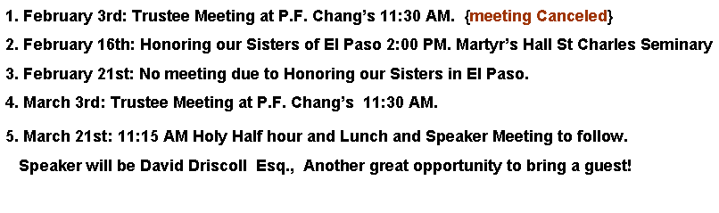 Text Box: 1. February 3rd: Trustee Meeting at P.F. Changs 11:30 AM.  {meeting Canceled}2. February 16th: Honoring our Sisters of El Paso 2:00 PM. Martyrs Hall St Charles Seminary3. February 21st: No meeting due to Honoring our Sisters in El Paso. 4. March 3rd: Trustee Meeting at P.F. Changs  11:30 AM. 5. March 21st: 11:15 AM Holy Half hour and Lunch and Speaker Meeting to follow.   Speaker will be David Driscoll  Esq.,  Another great opportunity to bring a guest!