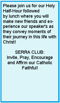 Text Box: Please join us for our Holy Half-Hour followed by lunch where you will make new friends and experience our speaker's as they convey moments of their journey in this life with Christ! SERRA CLUB:Invite, Pray, Encourage and Affirm our Catholic Faithful!