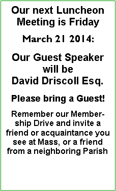 Text Box: Our next Luncheon Meeting is Friday March 21 2014:Our Guest Speaker will be David Driscoll Esq.Please bring a Guest!Remember our Membership Drive and invite a friend or acquaintance you see at Mass, or a friend from a neighboring Parish 