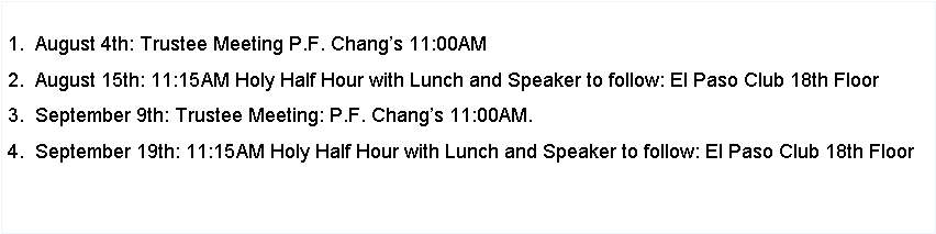 Text Box: 1.  August 4th: Trustee Meeting P.F. Changs 11:00AM2.  August 15th: 11:15AM Holy Half Hour with Lunch and Speaker to follow: El Paso Club 18th Floor3.  September 9th: Trustee Meeting: P.F. Changs 11:00AM.4.  September 19th: 11:15AM Holy Half Hour with Lunch and Speaker to follow: El Paso Club 18th Floor