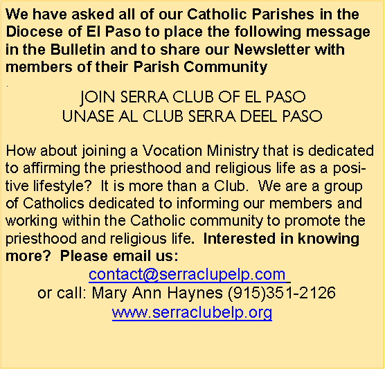 Text Box: We have asked all of our Catholic Parishes in the Diocese of El Paso to place the following message in the Bulletin and to share our Newsletter with members of their Parish Community. JOIN SERRA CLUB OF EL PASO                                                                                                  UNASE AL CLUB SERRA DEEL PASOHow about joining a Vocation Ministry that is dedicated to affirming the priesthood and religious life as a positive lifestyle?  It is more than a Club.  We are a group of Catholics dedicated to informing our members and working within the Catholic community to promote the priesthood and religious life.  Interested in knowing more?  Please email us: contact@serraclupelp.com  or call: Mary Ann Haynes (915)351-2126  www.serraclubelp.org 