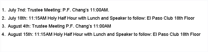Text Box: 1.  July 7nd: Trustee Meeting: P.F. Changs 11:00AM.2.  July 18th: 11:15AM Holy Half Hour with Lunch and Speaker to follow: El Paso Club 18th Floor3.  August 4th: Trustee Meeting P.F. Changs 11:00AM4.  August 15th: 11:15AM Holy Half Hour with Lunch and Speaker to follow: El Paso Club 18th Floor