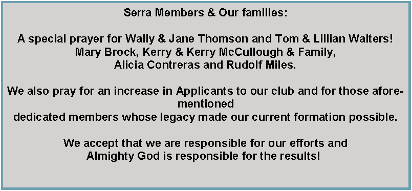 Text Box: Serra Members&nbsp;& Our families:A special prayer for Wally & Jane Thomson and Tom & Lillian Walters!Mary Brock, Kerry & Kerry McCullough & Family, Alicia Contreras and Rudolf Miles.We also pray for an increase in&nbsp;Applicants to our club&nbsp;and for those aforementioned dedicated members whose legacy made our current formation possible. We&nbsp;accept that we are responsible for&nbsp;our efforts and Almighty God is responsible for the results!&nbsp;