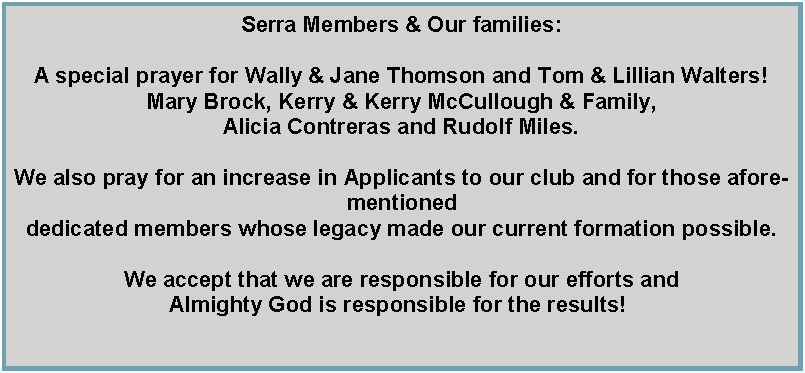 Text Box: Serra Members & Our families:A special prayer for Wally & Jane Thomson and Tom & Lillian Walters!Mary Brock, Kerry & Kerry McCullough & Family, Alicia Contreras and Rudolf Miles.We also pray for an increase in Applicants to our club and for those aforementioned dedicated members whose legacy made our current formation possible. We accept that we are responsible for our efforts and Almighty God is responsible for the results! 