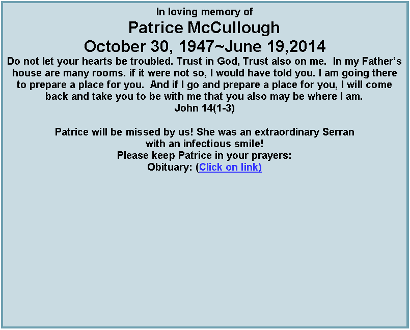 Text Box: In loving memory ofPatrice McCulloughOctober 30, 1947~June 19,2014Do not let your hearts be troubled. Trust in God, Trust also on me.  In my Fathers house are many rooms. if it were not so, I would have told you. I am going there to prepare a place for you.  And if I go and prepare a place for you, I will come back and take you to be with me that you also may be where I am.John 14(1-3)Patrice will be missed by us! She was an extraordinary Serran with an infectious smile!Please keep Patrice in your prayers:Obituary: (Click on link) 