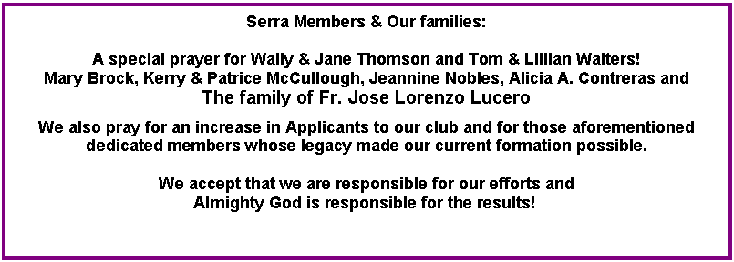 Text Box: Serra Members & Our families:A special prayer for Wally & Jane Thomson and Tom & Lillian Walters!Mary Brock, Kerry & Patrice McCullough, Jeannine Nobles, Alicia A. Contreras and The family of Fr. Jose Lorenzo Lucero We also pray for an increase in Applicants to our club and for those aforementioned dedicated members whose legacy made our current formation possible. We accept that we are responsible for our efforts and Almighty God is responsible for the results! 