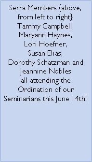 Text Box: Serra Members {above, from left to right}Tammy Campbell, Maryann Haynes, Lori Hoefner, Susan Elias, Dorothy Schatzman and Jeannine Nobles all attending the Ordination of our Seminarians this June 14th!