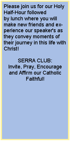 Text Box: Please join us&nbsp;for our Holy Half-Hour followed by&nbsp;lunch where you will make new friends and experience our speaker's as they convey&nbsp;moments of their journey in this&nbsp;life&nbsp;with Christ! SERRA CLUB:Invite, Pray, Encourage and Affirm our Catholic Faithful!
