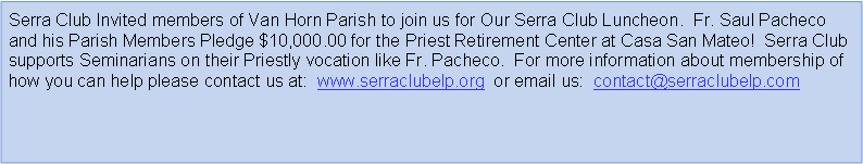 Text Box: Serra Club Invited members of Van Horn Parish to join us for Our Serra Club Luncheon.  Fr. Saul Pacheco and his Parish Members Pledge $10,000.00 for the Priest Retirement Center at Casa San Mateo!  Serra Club supports Seminarians on their Priestly vocation like Fr. Pacheco.  For more information about membership of how you can help please contact us at:  www.serraclubelp.org  or email us:  contact@serraclubelp.com