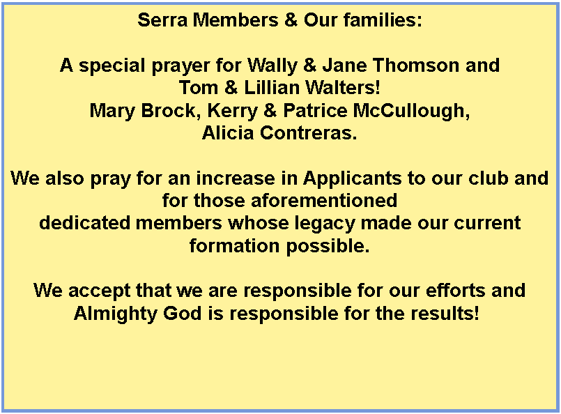 Text Box: Serra Members&nbsp;& Our families:A special prayer for Wally & Jane Thomson and Tom & Lillian Walters!Mary Brock, Kerry & Patrice McCullough, Alicia Contreras.We also pray for an increase in&nbsp;Applicants to our club&nbsp;and for those aforementioned dedicated members whose legacy made our current formation possible. We&nbsp;accept that we are responsible for&nbsp;our efforts and Almighty God is responsible for the results!&nbsp;