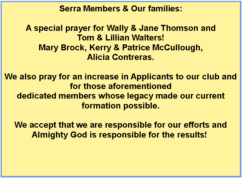 Text Box: Serra Members & Our families:A special prayer for Wally & Jane Thomson and Tom & Lillian Walters!Mary Brock, Kerry & Patrice McCullough, Alicia Contreras.We also pray for an increase in Applicants to our club and for those aforementioned dedicated members whose legacy made our current formation possible. We accept that we are responsible for our efforts and Almighty God is responsible for the results! 