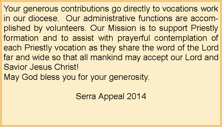 Text Box: Your generous contributions go directly to vocations work in our diocese.  Our administrative functions are accomplished by volunteers. Our Mission is to support Priestly formation and to assist with prayerful contemplation of each Priestly vocation as they share the word of the Lord far and wide so that all mankind may accept our Lord and Savior Jesus Christ!May God bless you for your generosity.Serra Appeal 2014