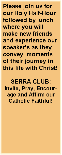 Text Box: Please join us for our Holy Half-Hour followed by lunch where you will make new friends and experience our speaker's as they convey  moments of their journey in this life with Christ! SERRA CLUB:Invite, Pray, Encourage and Affirm our Catholic Faithful!
