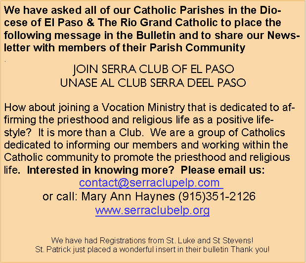Text Box: We have asked all of our Catholic Parishes in the Diocese of El Paso & The Rio Grand Catholic to place the following message in the Bulletin and to share our Newsletter with members of their Parish Community. JOIN SERRA CLUB OF EL PASO                                                                                                  UNASE AL CLUB SERRA DEEL PASOHow about joining a Vocation Ministry that is dedicated to affirming the priesthood and religious life as a positive lifestyle?  It is more than a Club.  We are a group of Catholics dedicated to informing our members and working within the Catholic community to promote the priesthood and religious life.  Interested in knowing more?  Please email us: contact@serraclupelp.com  or call: Mary Ann Haynes (915)351-2126  www.serraclubelp.orgWe have had Registrations from St. Luke and St Stevens!St. Patrick just placed a wonderful insert in their bulletin Thank you! 